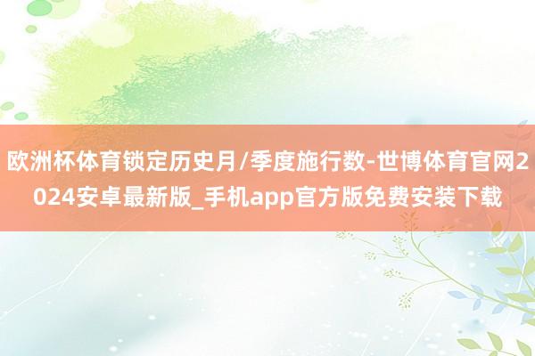 欧洲杯体育锁定历史月/季度施行数-世博体育官网2024安卓最新版_手机app官方版免费安装下载