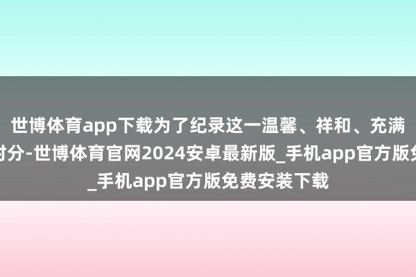 世博体育app下载为了纪录这一温馨、祥和、充满传统韵味的时分-世博体育官网2024安卓最新版_手机app官方版免费安装下载