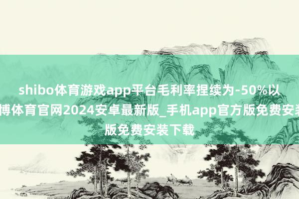 shibo体育游戏app平台毛利率捏续为-50%以上-世博体育官网2024安卓最新版_手机app官方版免费安装下载