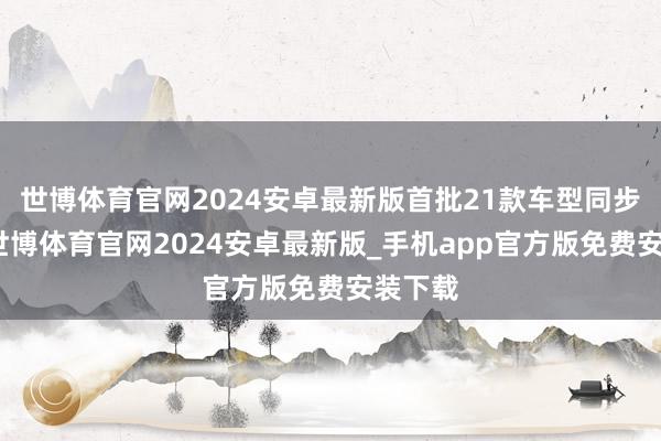 世博体育官网2024安卓最新版首批21款车型同步上市-世博体育官网2024安卓最新版_手机app官方版免费安装下载