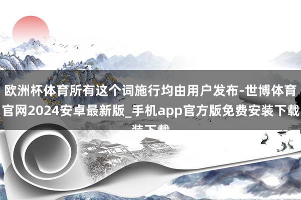 欧洲杯体育所有这个词施行均由用户发布-世博体育官网2024安卓最新版_手机app官方版免费安装下载
