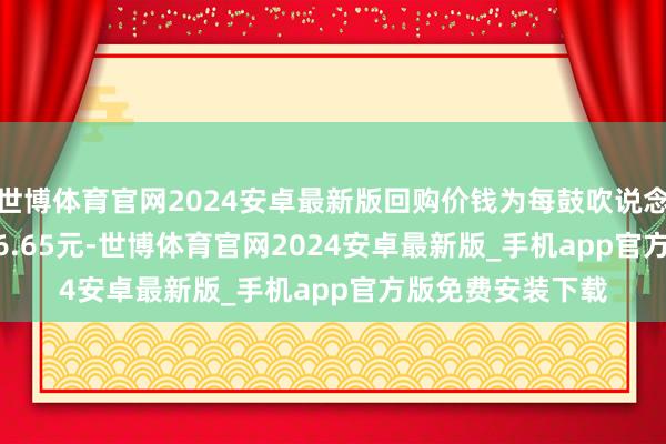 世博体育官网2024安卓最新版回购价钱为每鼓吹说念主民币36.26-36.65元-世博体育官网2024安卓最新版_手机app官方版免费安装下载