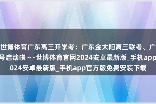 世博体育广东高三开学考：广东金太阳高三联考、广东衡水大联考2月14号启动啦～-世博体育官网2024安卓最新版_手机app官方版免费安装下载