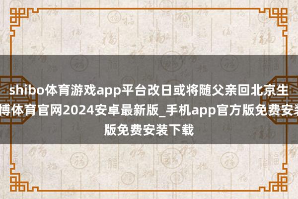 shibo体育游戏app平台改日或将随父亲回北京生涯-世博体育官网2024安卓最新版_手机app官方版免费安装下载