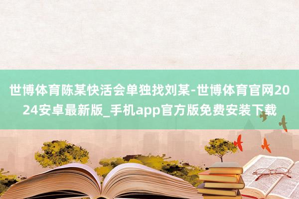 世博体育陈某快活会单独找刘某-世博体育官网2024安卓最新版_手机app官方版免费安装下载