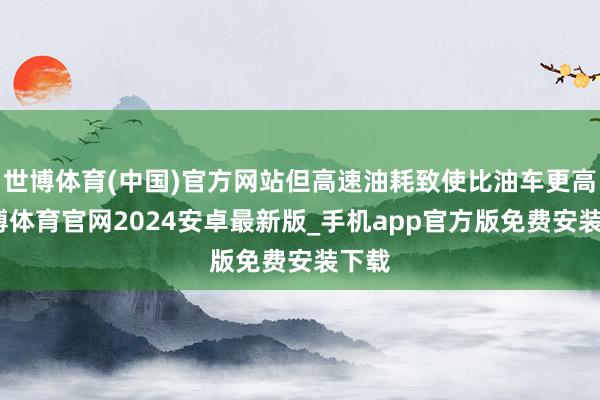 世博体育(中国)官方网站但高速油耗致使比油车更高-世博体育官网2024安卓最新版_手机app官方版免费安装下载