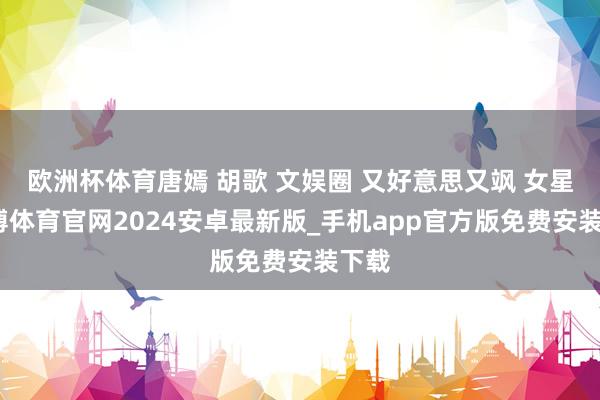 欧洲杯体育唐嫣 胡歌 文娱圈 又好意思又飒 女星-世博体育官网2024安卓最新版_手机app官方版免费安装下载