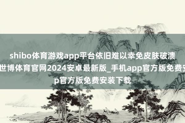 shibo体育游戏app平台依旧难以幸免皮肤破溃的难过-世博体育官网2024安卓最新版_手机app官方版免费安装下载