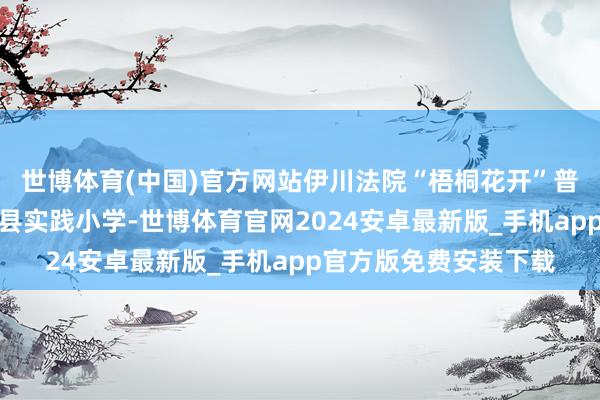 世博体育(中国)官方网站伊川法院“梧桐花开”普法志愿团队走进伊川县实践小学-世博体育官网2024安卓最新版_手机app官方版免费安装下载