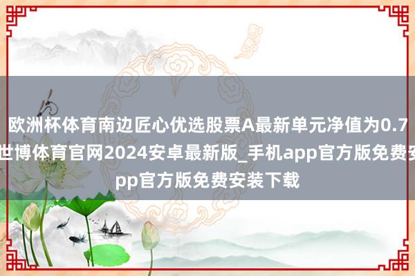 欧洲杯体育南边匠心优选股票A最新单元净值为0.7948元-世博体育官网2024安卓最新版_手机app官方版免费安装下载