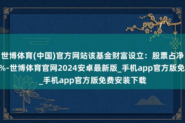 世博体育(中国)官方网站该基金财富设立：股票占净值比90.38%-世博体育官网2024安卓最新版_手机app官方版免费安装下载