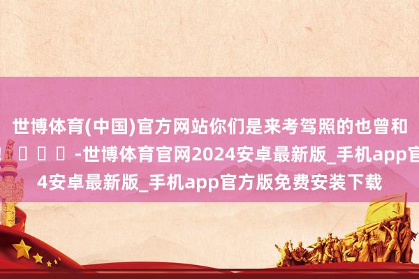 世博体育(中国)官方网站你们是来考驾照的也曾和锤真金不怕火玩的！ ​​​-世博体育官网2024安卓最新版_手机app官方版免费安装下载