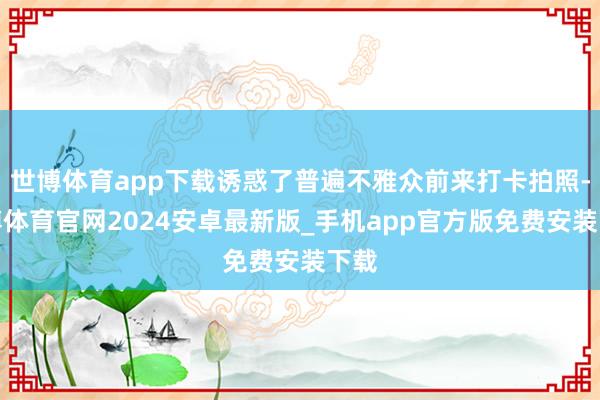 世博体育app下载诱惑了普遍不雅众前来打卡拍照-世博体育官网2024安卓最新版_手机app官方版免费安装下载