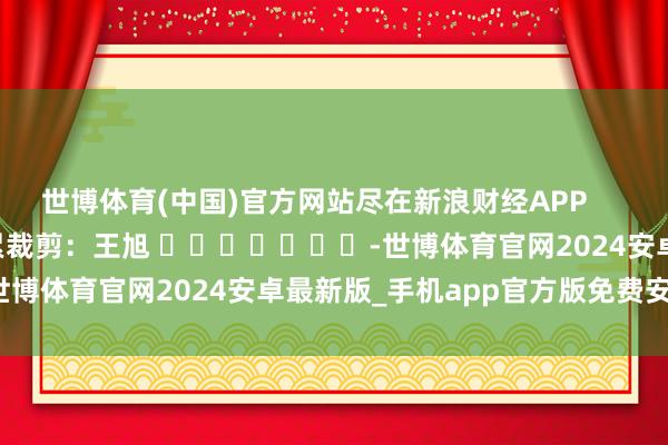 世博体育(中国)官方网站尽在新浪财经APP            						牵累裁剪：王旭 							-世博体育官网2024安卓最新版_手机app官方版免费安装下载