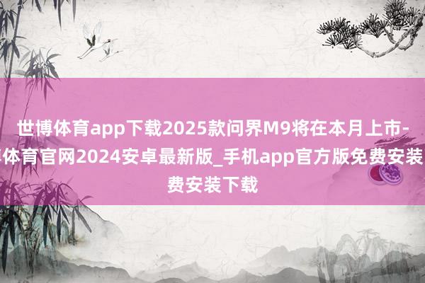 世博体育app下载2025款问界M9将在本月上市-世博体育官网2024安卓最新版_手机app官方版免费安装下载