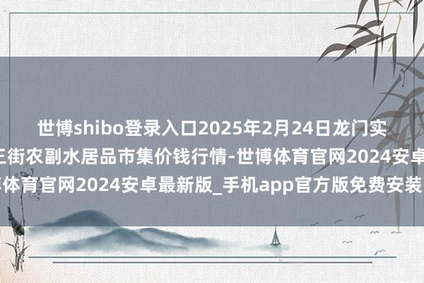 世博shibo登录入口2025年2月24日龙门实业（集团）有限公司西三街农副水居品市集价钱行情-世博体育官网2024安卓最新版_手机app官方版免费安装下载