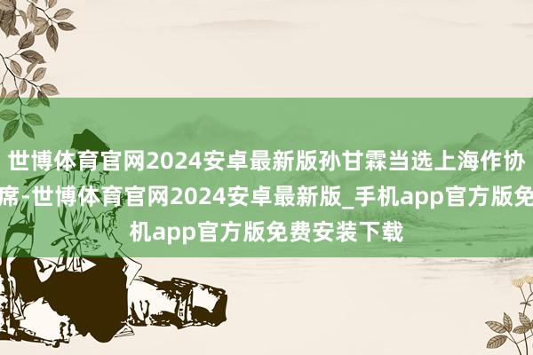 世博体育官网2024安卓最新版孙甘霖当选上海作协第十一届主席-世博体育官网2024安卓最新版_手机app官方版免费安装下载