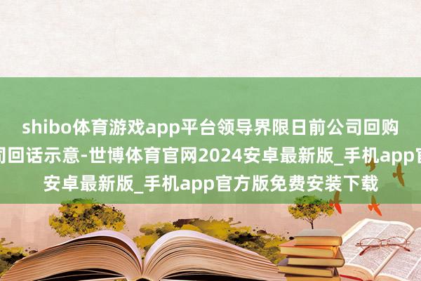 shibo体育游戏app平台领导界限日前公司回购股份发扬若何？公司回话示意-世博体育官网2024安卓最新版_手机app官方版免费安装下载
