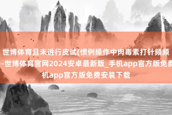世博体育且未进行皮试(惯例操作中肉毒素打针频频无需皮试)-世博体育官网2024安卓最新版_手机app官方版免费安装下载