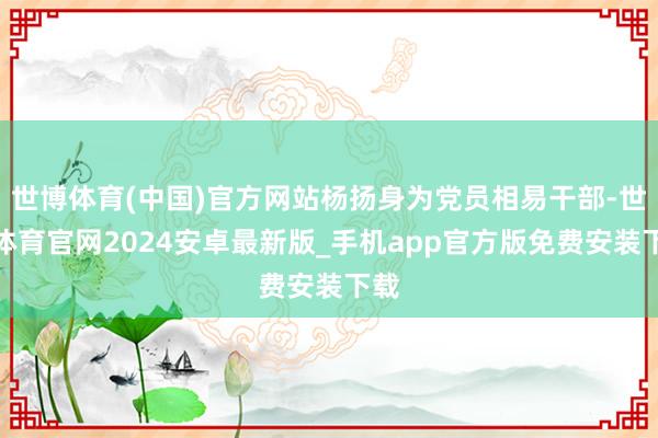 世博体育(中国)官方网站杨扬身为党员相易干部-世博体育官网2024安卓最新版_手机app官方版免费安装下载