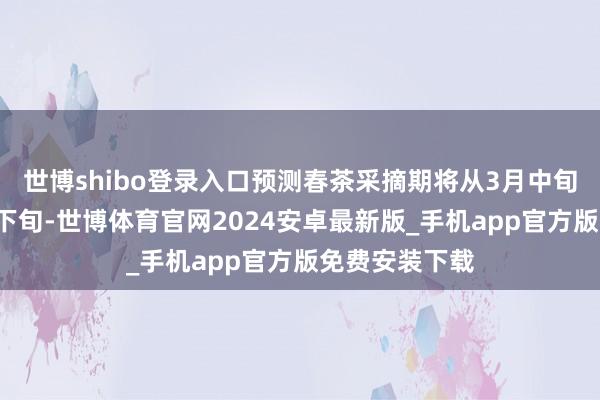 世博shibo登录入口预测春茶采摘期将从3月中旬握续到4月中下旬-世博体育官网2024安卓最新版_手机app官方版免费安装下载