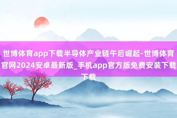 世博体育app下载半导体产业链午后崛起-世博体育官网2024安卓最新版_手机app官方版免费安装下载