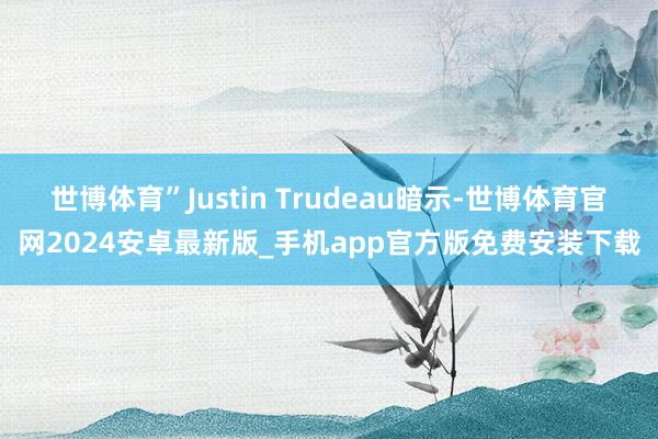 世博体育”Justin Trudeau暗示-世博体育官网2024安卓最新版_手机app官方版免费安装下载