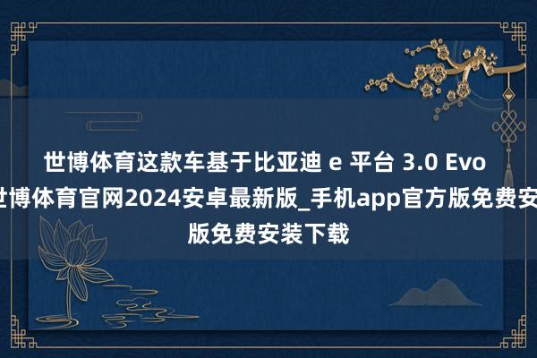 世博体育这款车基于比亚迪 e 平台 3.0 Evo 打造-世博体育官网2024安卓最新版_手机app官方版免费安装下载
