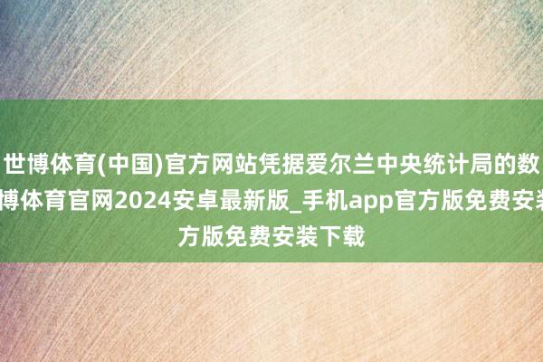 世博体育(中国)官方网站凭据爱尔兰中央统计局的数据-世博体育官网2024安卓最新版_手机app官方版免费安装下载