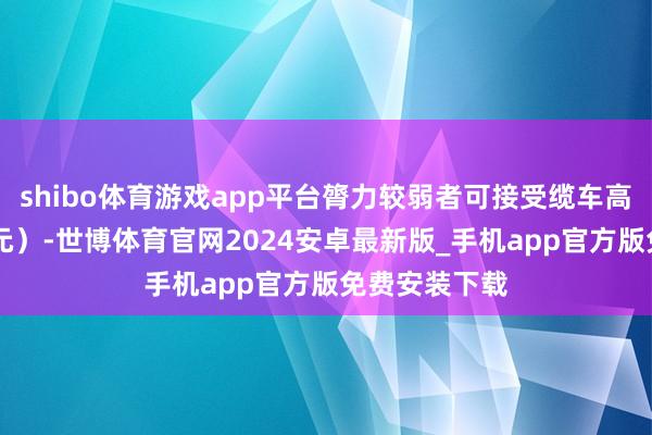 shibo体育游戏app平台膂力较弱者可接受缆车高下（用度60元）-世博体育官网2024安卓最新版_手机app官方版免费安装下载