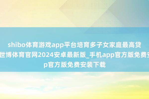 shibo体育游戏app平台培育多子女家庭最高贷款额度-世博体育官网2024安卓最新版_手机app官方版免费安装下载