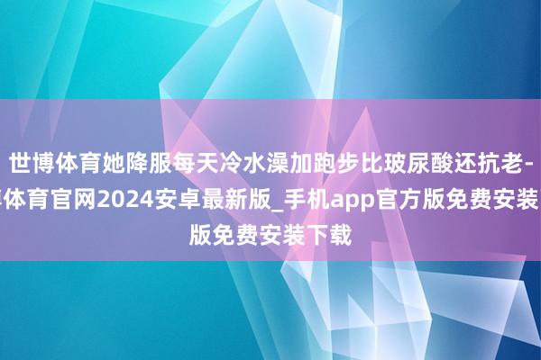 世博体育她降服每天冷水澡加跑步比玻尿酸还抗老-世博体育官网2024安卓最新版_手机app官方版免费安装下载