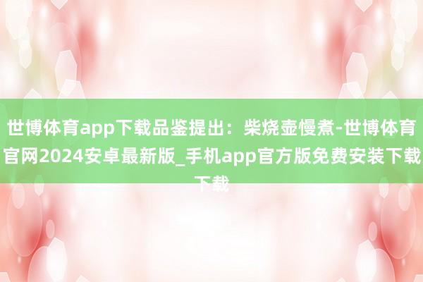世博体育app下载品鉴提出：柴烧壶慢煮-世博体育官网2024安卓最新版_手机app官方版免费安装下载