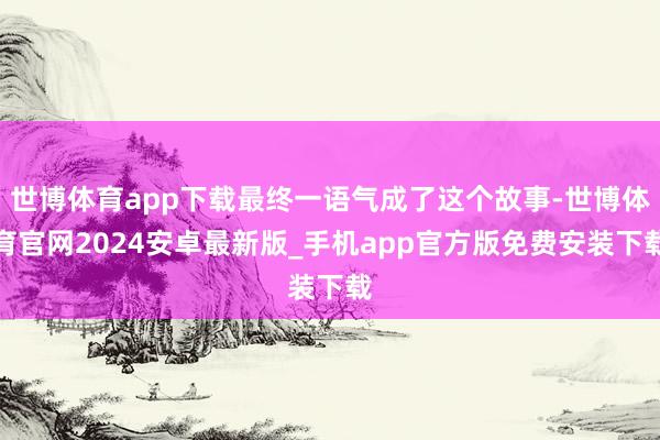 世博体育app下载最终一语气成了这个故事-世博体育官网2024安卓最新版_手机app官方版免费安装下载