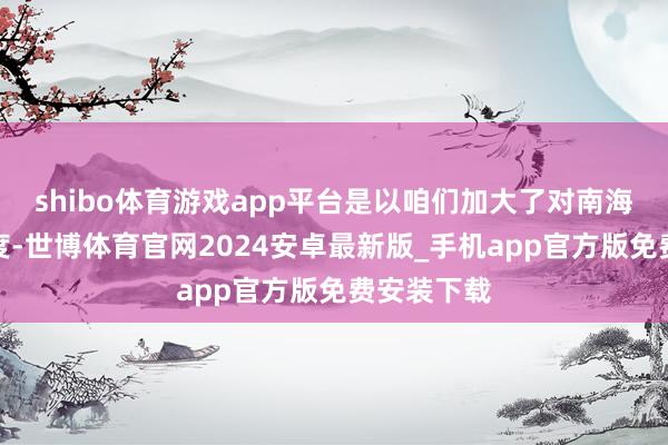 shibo体育游戏app平台是以咱们加大了对南海的巡航力度-世博体育官网2024安卓最新版_手机app官方版免费安装下载