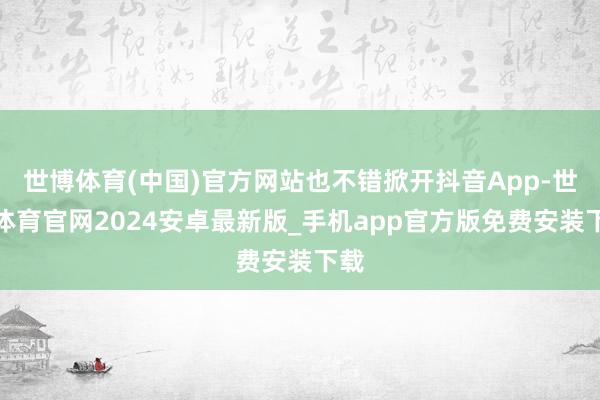 世博体育(中国)官方网站也不错掀开抖音App-世博体育官网2024安卓最新版_手机app官方版免费安装下载