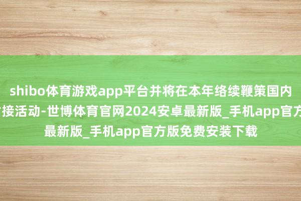 shibo体育游戏app平台并将在本年络续鞭策国内的150+产业带对接活动-世博体育官网2024安卓最新版_手机app官方版免费安装下载