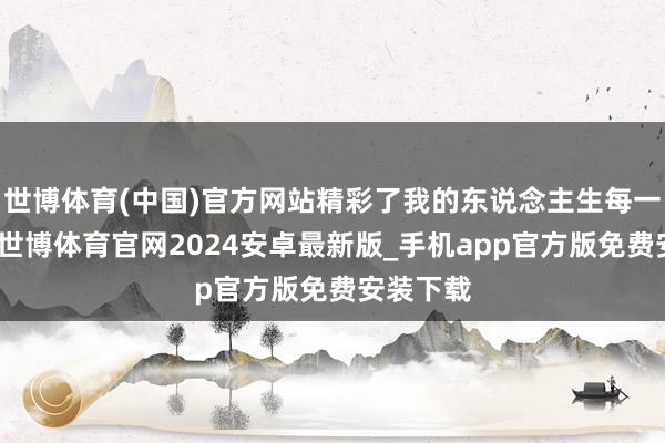 世博体育(中国)官方网站精彩了我的东说念主生每一次相逢-世博体育官网2024安卓最新版_手机app官方版免费安装下载