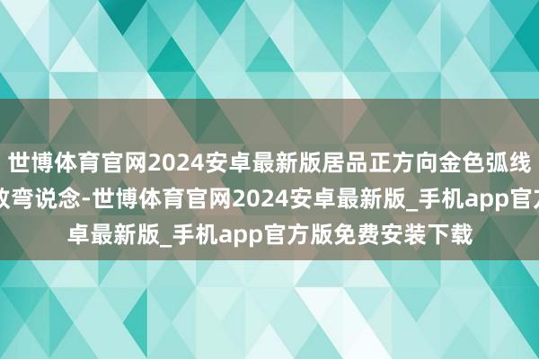 世博体育官网2024安卓最新版居品正方向金色弧线如同F1赛场的极致弯说念-世博体育官网2024安卓最新版_手机app官方版免费安装下载