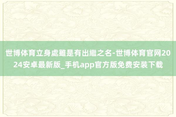 世博体育立身處雖是有出繼之名-世博体育官网2024安卓最新版_手机app官方版免费安装下载