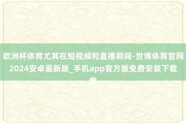 欧洲杯体育尤其在短视频和直播期间-世博体育官网2024安卓最新版_手机app官方版免费安装下载
