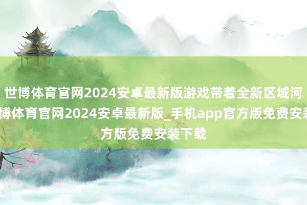 世博体育官网2024安卓最新版游戏带着全新区域河西-世博体育官网2024安卓最新版_手机app官方版免费安装下载