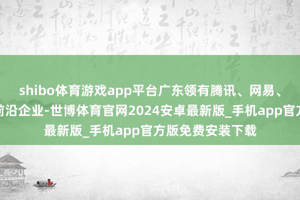 shibo体育游戏app平台广东领有腾讯、网易、中手游、三七等前沿企业-世博体育官网2024安卓最新版_手机app官方版免费安装下载