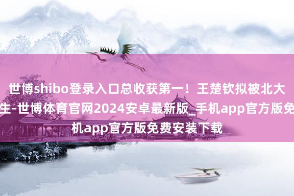 世博shibo登录入口总收获第一！王楚钦拟被北大收用为接洽生-世博体育官网2024安卓最新版_手机app官方版免费安装下载