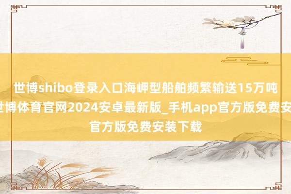 世博shibo登录入口海岬型船舶频繁输送15万吨货品-世博体育官网2024安卓最新版_手机app官方版免费安装下载