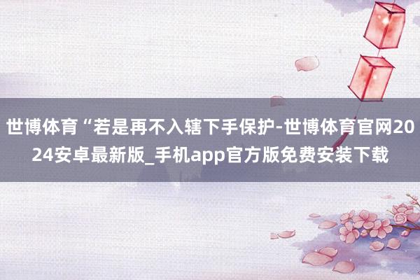 世博体育“若是再不入辖下手保护-世博体育官网2024安卓最新版_手机app官方版免费安装下载