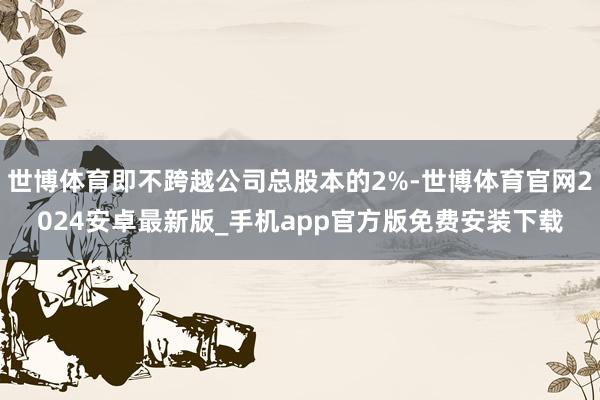 世博体育即不跨越公司总股本的2%-世博体育官网2024安卓最新版_手机app官方版免费安装下载