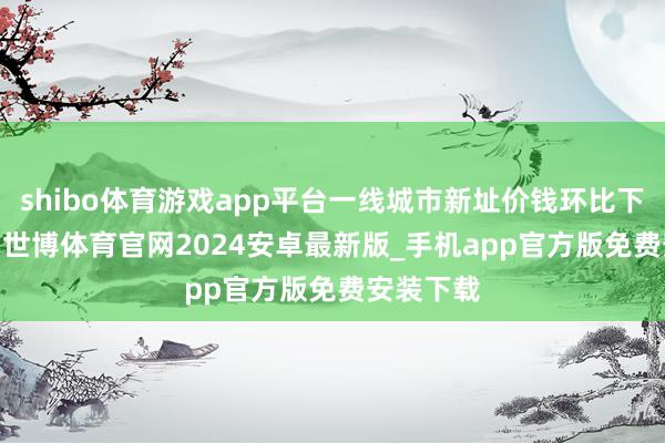 shibo体育游戏app平台一线城市新址价钱环比下降0.1%-世博体育官网2024安卓最新版_手机app官方版免费安装下载