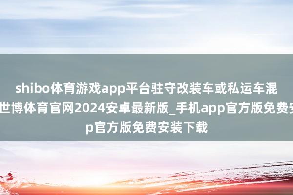 shibo体育游戏app平台驻守改装车或私运车混入阛阓-世博体育官网2024安卓最新版_手机app官方版免费安装下载