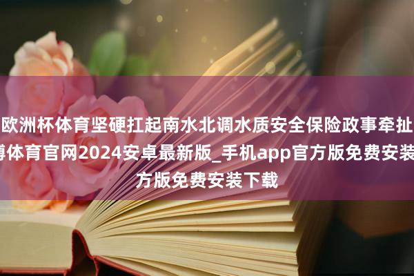 欧洲杯体育坚硬扛起南水北调水质安全保险政事牵扯-世博体育官网2024安卓最新版_手机app官方版免费安装下载